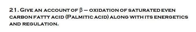 21. GIVE AN ACCOUNT OF 3 - OXIDATION OF SATURATED EVEN
CARBON FATTY ACID (PALMITIC ACID) ALONG WITH ITS ENERGETICS
AND REGULATION.