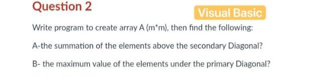Question 2
Visual Basic
Write program to create array A (m*m), then find the following:
A-the summation of the elements above the secondary Diagonal?
B- the maximum value of the elements under the primary Diagonal?