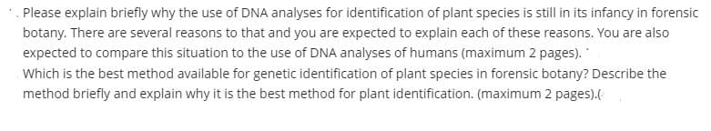 *. Please explain briefly why the use of DNA analyses for identification of plant species is still in its infancy in forensic
botany. There are several reasons to that and you are expected to explain each of these reasons. You are also
expected to compare this situation to the use of DNA analyses of humans (maximum 2 pages).
Which is the best method available for genetic identification of plant species in forensic botany? Describe the
method briefly and explain why it is the best method for plant identification. (maximum 2 pages).(
