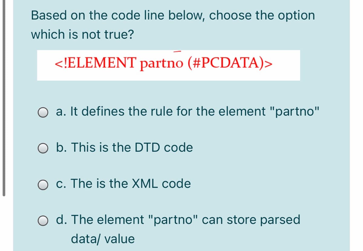 Based on the code line below, choose the option
which is not true?
<!ELEMENT partno (#PCDATA)>
O a. It defines the rule for the element "partno"
O b. This is the DTD code
O c. The is the XML code
O d. The element "partno" can store parsed
data/ value
