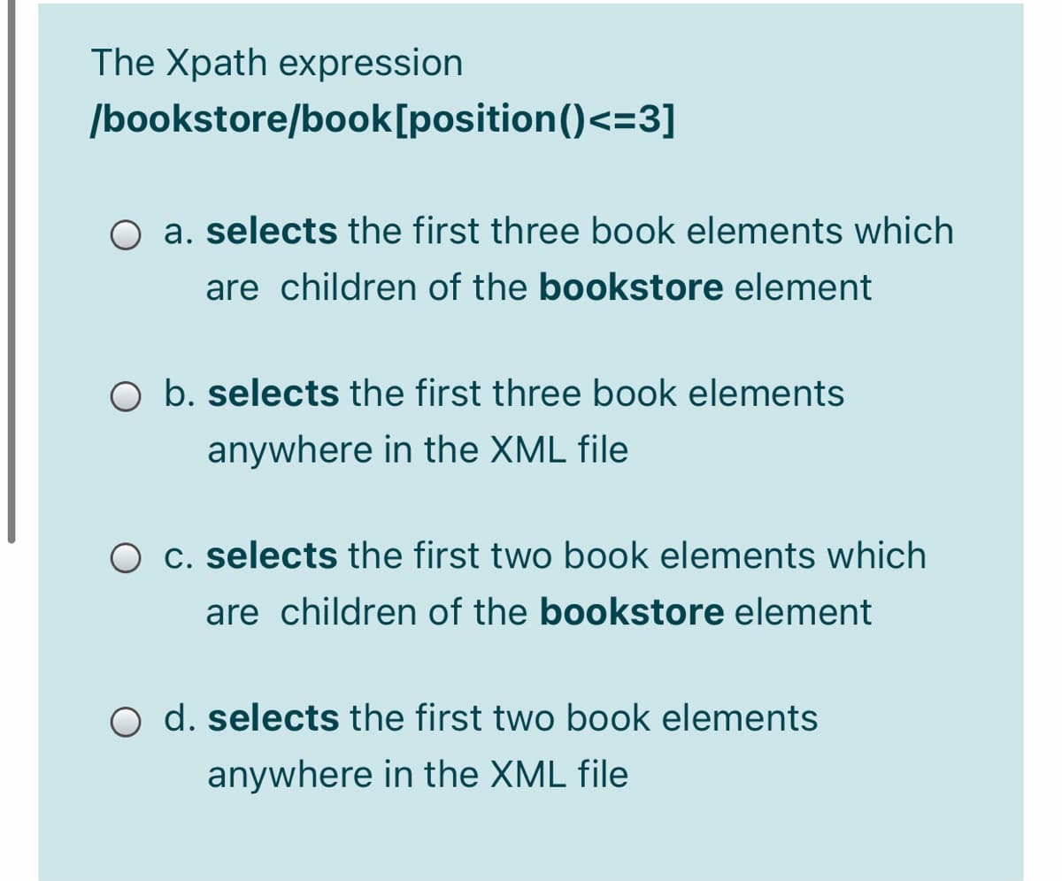 The Xpath expression
/bookstore/book[position()<=3]
O a. selects the first three book elements which
are children of the bookstore element
O b. selects the first three book elements
anywhere in the XML file
O c. selects the first two book elements which
are children of the bookstore element
O d. selects the first two book elements
anywhere in the XML file
