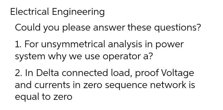 Electrical Engineering
Could you please answer these questions?
1. For unsymmetrical analysis in power
system why we use operator a?
2. In Delta connected load, proof Voltage
and currents in zero sequence network is
equal to zero