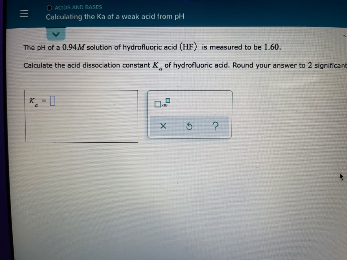O ACIDS AND BASES
Calculating the Ka of a weak acid from pH
The pH of a 0.94M solution of hydrofluoric acid (HF) is measured to be 1.60.
Calculate the acid dissociation constant K, of hydrofluoric acid. Round your answer to 2 significant
a
K = 0
x10
