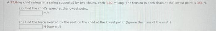 A 37.0-kg child swings in a swing supported by two chains, each 3.02 m long. The tension in each chain at the lowest point is 356 N.
(a) Find the child's speed at the lowest point.
m/s
(b) Find the force exerted by the seat on the child at the lowest point. (Ignore the mass of the seat.).
N (upward)