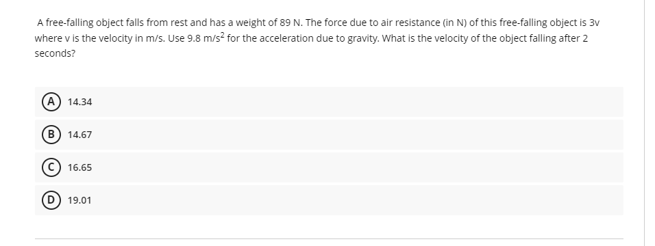A free-falling object falls from rest and has a weight of 89 N. The force due to air resistance (in N) of this free-falling object is 3v
where v is the velocity in m/s. Use 9.8 m/s² for the acceleration due to gravity. What is the velocity of the object falling after 2
seconds?
(A) 14.34
B) 14.67
C) 16.65
D) 19.01