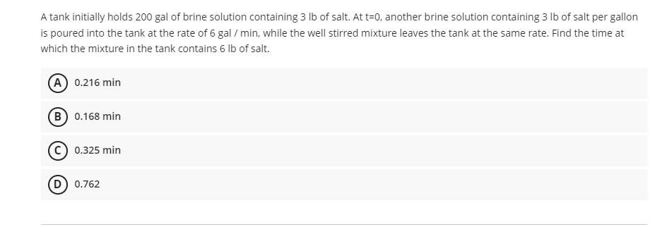 A tank initially holds 200 gal of brine solution containing 3 lb of salt. At t=0, another brine solution containing 3 lb of salt per gallon
is poured into the tank at the rate of 6 gal / min, while the well stirred mixture leaves the tank at the same rate. Find the time at
which the mixture in the tank contains 6 lb of salt.
(A) 0.216 min
(B) 0.168 min
C) 0.325 min
(D) 0.762