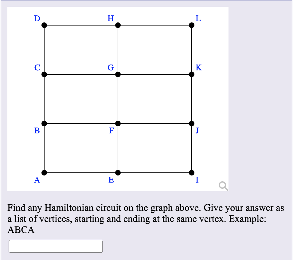 D
H
C
G
K
В
F
J
A
E
I
Find any Hamiltonian circuit on the graph above. Give your answer as
a list of vertices, starting and ending at the same vertex. Example:
АВСА
