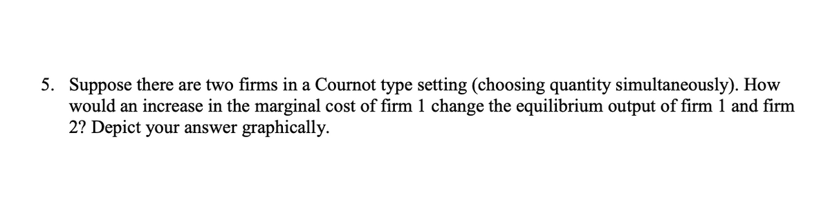 5. Suppose there are two firms in a Cournot type setting (choosing quantity simultaneously). How
would an increase in the marginal cost of firm 1 change the equilibrium output of firm 1 and firm
2? Depict your answer graphically.