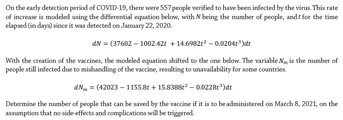 On the early detection period of COVID-19, there were 557 people verified to have been infected by the virus. This rate
of increase is modeled using the differential equation below, with N being the number of people, and t for the time
elapsed (in days) since it was detected on January 22, 2020.
dN = (37602 – 1002.42t +14.6982t² – 0.0204t³)dt
With the creation of the vaccines, the modeled equation shifted to the one below. The variable Nm is the number of
people still infected due to mishandling of the vaccine, resulting to unavailability for some countries.
dNm = (42023 – 1155.8t + 15.8388t? – 0.0228t³)dt
Determine the number of people that can be saved by the vaccine if it is to be administered on March 8, 2021, on the
assumption that no side-effects and complications will be triggered.
