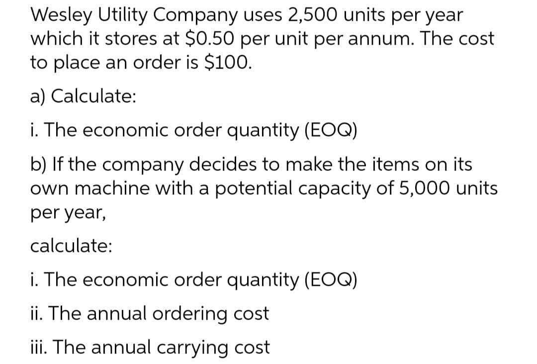 Wesley Utility Company uses 2,500 units per year
which it stores at $0.50 per unit per annum. The cost
to place an order is $100.
a) Calculate:
i. The economic order quantity (EOQ)
b) If the company decides to make the items on its
own machine with a potential capacity of 5,000 units
per year,
calculate:
i. The economic order quantity (EOQ)
ii. The annual ordering cost
iii. The annual carrying cost