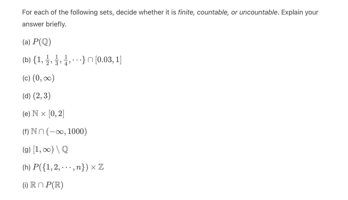 For each of the following sets, decide whether it is finite, countable, or uncountable. Explain your
answer briefly.
(a) P(Q)
1 1
1
(b) { 1, , , , }n [0.03, 1]
4
(c) (0, ∞)
(d) (2,3)
(e) Nx [0, 2]
(f) Nn (-∞, 1000)
(g) [1, ∞) \ Q
(h) P({1, 2,...,n}) x Z
(i) Rn P(R)