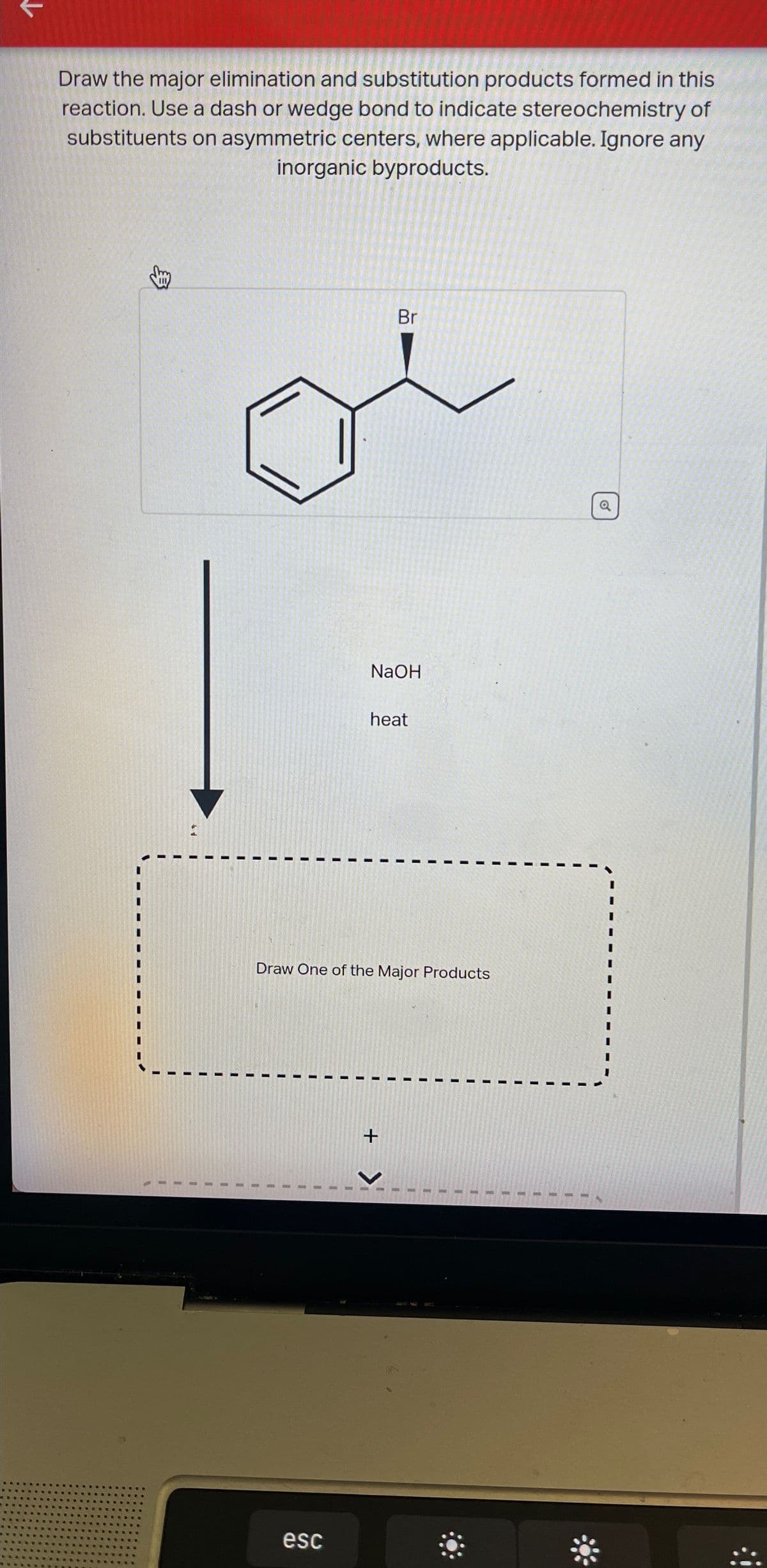 ↓
Draw the major elimination and substitution products formed in this
reaction. Use a dash or wedge bond to indicate stereochemistry of
substituents on asymmetric centers, where applicable. Ignore any
inorganic byproducts.
Br
NaOH
heat
Draw One of the Major Products
I
+
>
esc