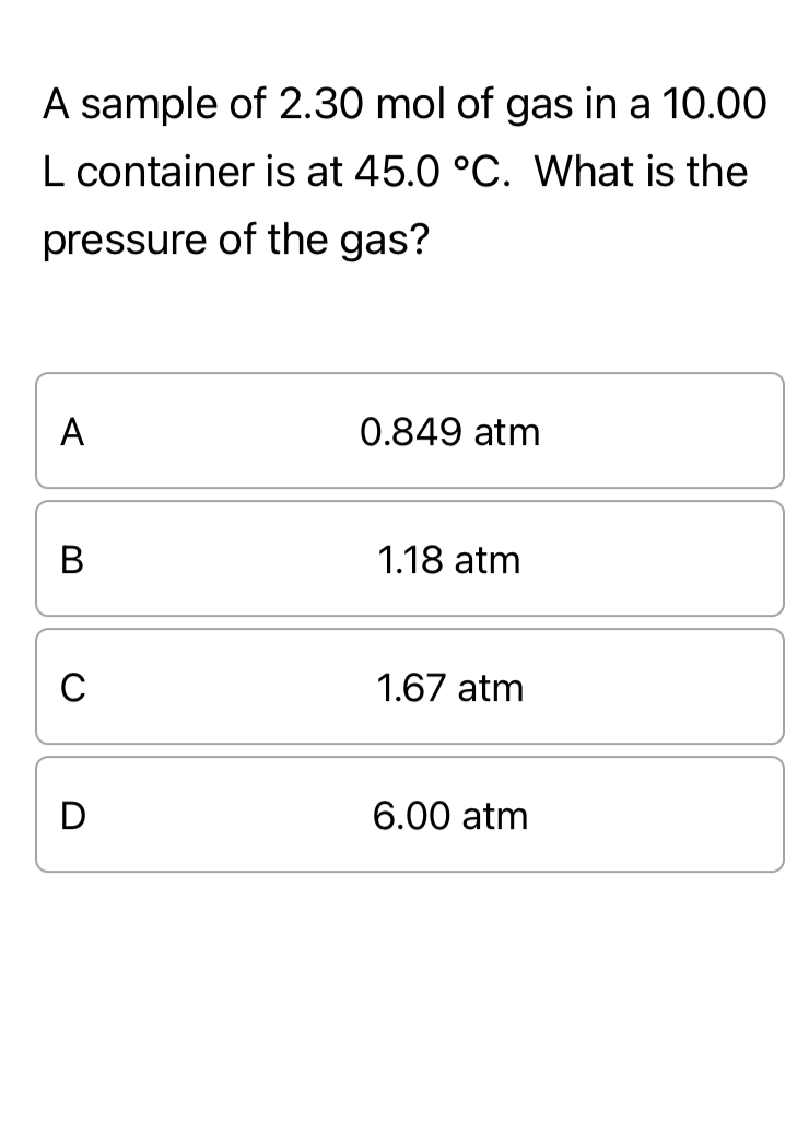 A sample of 2.30 mol of gas in a 10.00
L container is at 45.0 °C. What is the
pressure of the gas?
A
0.849 atm
B
C
D
1.18 atm
1.67 atm
6.00 atm