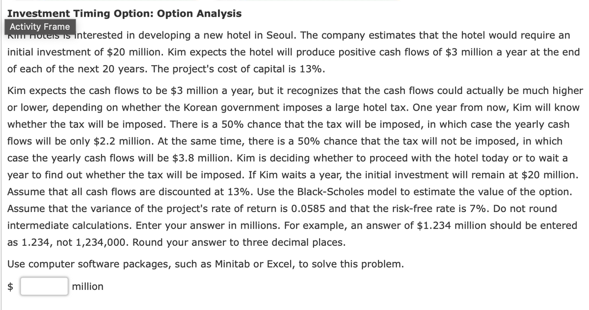 Investment Timing Option: Option Analysis
Activity Frame
Kim Hotels is interested in developing a new hotel in Seoul. The company estimates that the hotel would require an
initial investment of $20 million. Kim expects the hotel will produce positive cash flows of $3 million a year at the end
of each of the next 20 years. The project's cost of capital is 13%.
Kim expects the cash flows to be $3 million a year, but it recognizes that the cash flows could actually be much higher
or lower, depending on whether the Korean government imposes a large hotel tax. One year from now, Kim will know
whether the tax will be imposed. There is a 50% chance that the tax will be imposed, in which case the yearly cash
flows will be only $2.2 million. At the same time, there is a 50% chance that the tax will not be imposed, in which
case the yearly cash flows will be $3.8 million. Kim is deciding whether to proceed with the hotel today or to wait a
year to find out whether the tax will be imposed. If Kim waits a year, the initial investment will remain at $20 million.
Assume that all cash flows are discounted at 13%. Use the Black-Scholes model to estimate the value of the option.
Assume that the variance of the project's rate of return is 0.0585 and that the risk-free rate is 7%. Do not round
intermediate calculations. Enter your answer in millions. For example, an answer of $1.234 million should be entered
as 1.234, not 1,234,000. Round your answer to three decimal places.
Use computer software packages, such as Minitab or Excel, to solve this problem.
+A
million