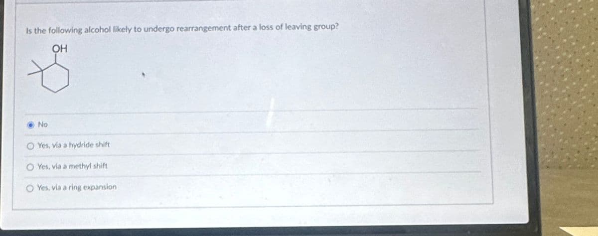 Is the following alcohol likely to undergo rearrangement after a loss of leaving group?
OH
No
O Yes, via a hydride shift
O Yes, via a methyl shift
O Yes, via a ring expansion