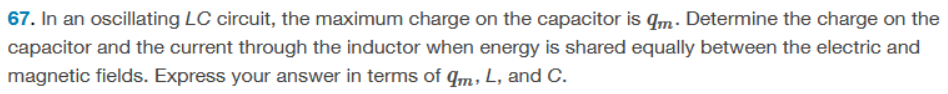 67. In an oscillating LC circuit, the maximum charge on the capacitor is qm. Determine the charge on the
capacitor and the current through the inductor when energy is shared equally between the electric and
magnetic fields. Express your answer in terms of qm, L, and C.