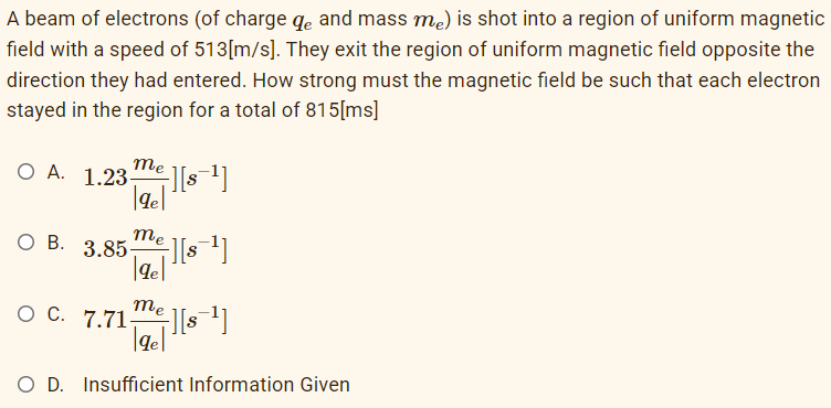 A beam of electrons (of charge de and mass mė) is shot into a region of uniform magnetic
field with a speed of 513[m/s]. They exit the region of uniform magnetic field opposite the
direction they had entered. How strong must the magnetic field be such that each electron
stayed in the region for a total of 815[ms]
me
|ge|
O A. 1.23-
OB. 3.85-
me
|ge|
+][s=¹]
O C. 7.71-
+][s¯¹]
me
[de] ][ 8-1]
gel
O D. Insufficient Information Given