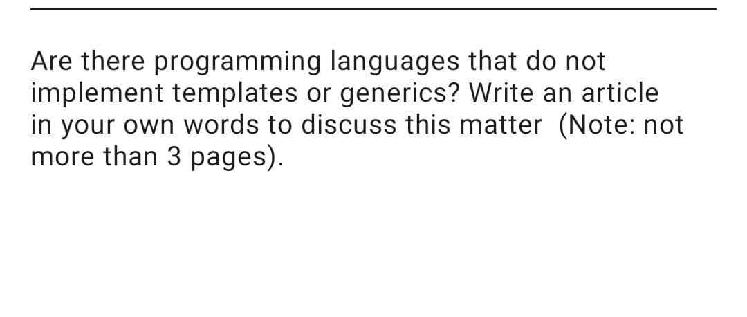 Are there programming languages that do not
implement templates or generics? Write an article
in your own words to discuss this matter (Note: not
more than 3 pages).
