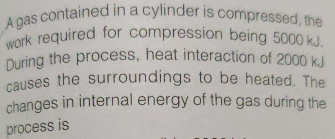During the process, heat interaction of 2000 kJ
A gas contained in a cylinder is compressed, the
work required for compression being 5000 kJ.
causes the surroundings to be heated. The
changes in internal energy of the gas during the
process is
