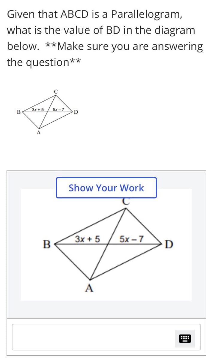 Given that ABCD is a Parallelogram,
what is the value of BD in the diagram
below. **Make sure you are answering
the question**
3x+5
5х -7
A
Show Your Work
3x +5
5x - 7
B
D
A
