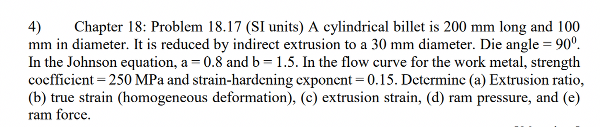 Chapter 18: Problem 18.17 (SI units) A cylindrical billet is 200 mm long and 100
4)
mm in diameter. It is reduced by indirect extrusion to a 30 mm diameter. Die angle = 90º.
In the Johnson equation, a =
coefficient = 250 MPa and strain-hardening exponent = 0.15. Determine (a) Extrusion ratio,
(b) true strain (homogeneous deformation), (c) extrusion strain, (d) ram pressure, and (e)
ram force.
0.8 and b = 1.5. In the flow curve for the work metal, strength
%3D
