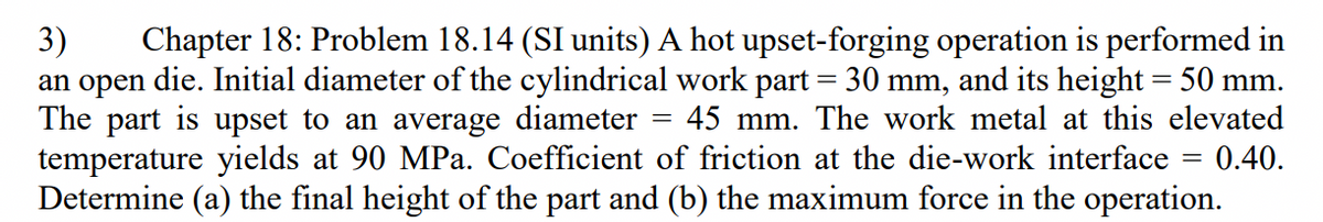 Chapter 18: Problem 18.14 (SI units) A hot upset-forging operation is performed in
3)
an open die. Initial diameter of the cylindrical work part = 30 mm, and its height = 50 mm.
The part is upset to an average diameter
temperature yields at 90 MPa. Coefficient of friction at the die-work interface = 0.40.
Determine (a) the final height of the part and (b) the maximum force in the operation.
45 mm. The work metal at this elevated
