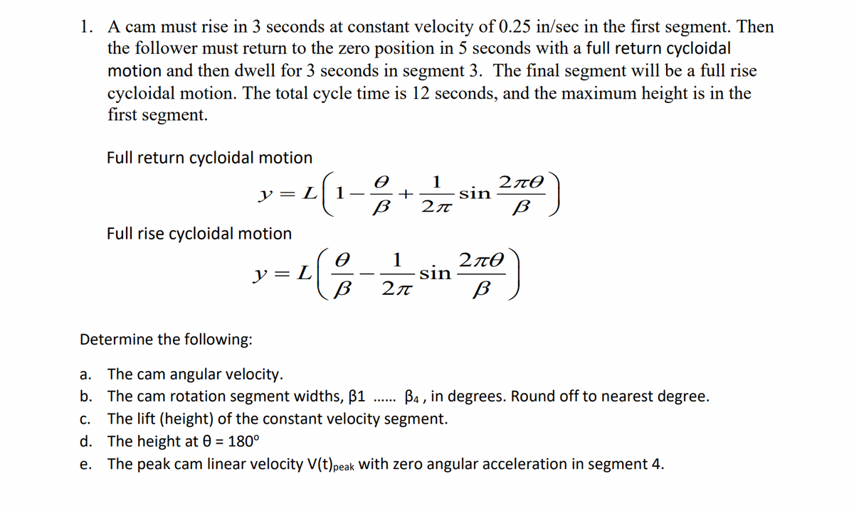 1. A cam must rise in 3 seconds at constant velocity of 0.25 in/sec in the first segment. Then
the follower must return to the zero position in 5 seconds with a full return cycloidal
motion and then dwell for 3 seconds in segment 3. The final segment will be a full rise
cycloidal motion. The total cycle time is 12 seconds, and the maximum height is in the
first segment.
Full return cycloidal motion
1
y = L
+
sin
2π
Full rise cycloidal motion
y = L
sin
Determine the following:
The cam angular velocity.
b. The cam rotation segment widths, B1
c. The lift (height) of the constant velocity segment.
а.
B4 , in degrees. Round off to nearest degree.
d. The height at 0 = 180°
е.
The peak cam linear velocity V(t)peak with zero angular acceleration in segment 4.
