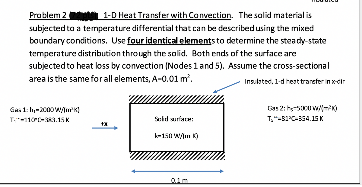 Problem 2 pts 1-D Heat Transfer with Convection. The solid material is
subjected to a temperature differential that can be described using the mixed
boundary conditions. Use four identical elements to determine the steady-state
temperature distribution through the solid. Both ends of the surface are
subjected to heat loss by convection (Nodes 1 and 5). Assume the cross-sectional
area is the same for all elements, A=0.01 m?.
Insulated, 1-d heat transfer in x-dir
Gas 1: h1=2000 W/(m?K)
Gas 2: h5=5000 W/(m²K)
T1°=110°C=383.15 K
Solid surface:
T50=81°C=354.15 K
+x
k=150 W/(m K)
0.1 m
