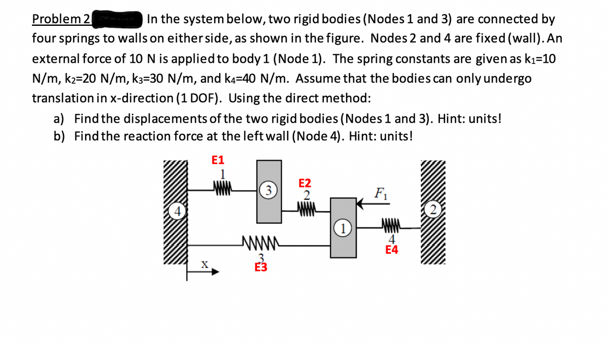 Problem 2
In the system below, two rigid bodies (Nodes 1 and 3) are connected by
four springs to walls on either side, as shown in the figure. Nodes 2 and 4 are fixed (wall). An
external force of 10 N is applied to body 1 (Node 1). The spring constants are given as kı=10
N/m, k2=20 N/m, k3=30 N/m, and k4=40 N/m. Assume that the bodies can only undergo
translation in x-direction (1 DOF). Using the direct method:
a) Find the displacements of the two rigid bodies (Nodes 1 and 3). Hint: units!
b) Find the reaction force at the left wall (Node 4). Hint: units!
E1
E2
3)
F1
www
4
Е4
X

