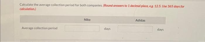 Calculate the average collection period for both companies. (Round answers to 1 decimal place, eg. 12.5. Use 365 days for
calculation)
Average collection period
Nike
days
Adidas
days
