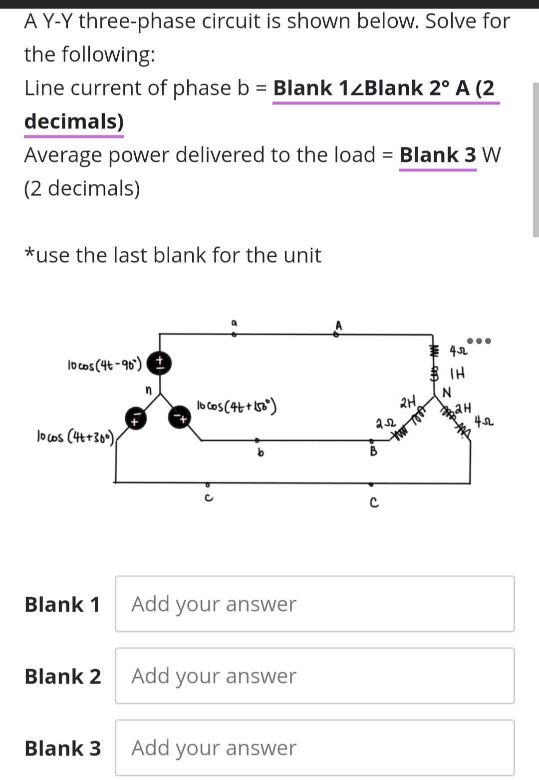 A Y-Y three-phase circuit is shown below. Solve for
the following:
Line current of phase b = Blank 14Blank 2° A (2
decimals)
Average power delivered to the load = Blank 3 W
%3D
(2 decimals)
*use the last blank for the unit
lo cos (4t-90) E
$ IH
in
b cos(4t+ 0)
2H,
42
lo cos (Ht+309);
Blank 1
Add your answer
Blank 2
Add your answer
Blank 3
Add your answer
