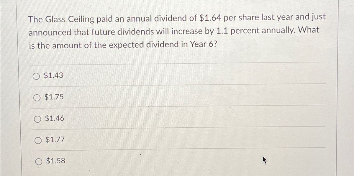 The Glass Ceiling paid an annual dividend of $1.64 per share last year and just
announced that future dividends will increase by 1.1 percent annually. What
is the amount of the expected dividend in Year 6?
$1.43
$1.75
$1.46
O $1.77
$1.58