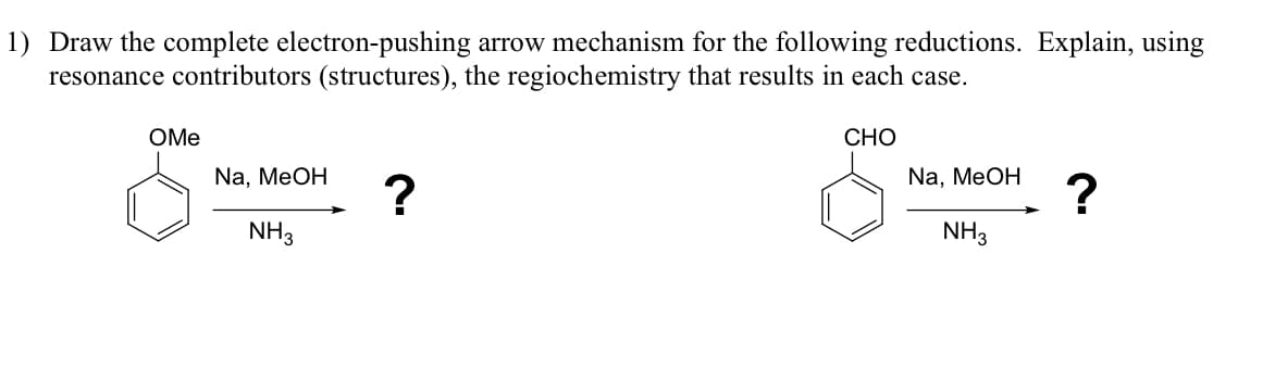 1) Draw the complete electron-pushing arrow mechanism for the following reductions. Explain, using
resonance contributors (structures), the regiochemistry that results in each case.
OMe
Na, MeOH
?
NH3
CHO
Na, MeOH
?
NH3