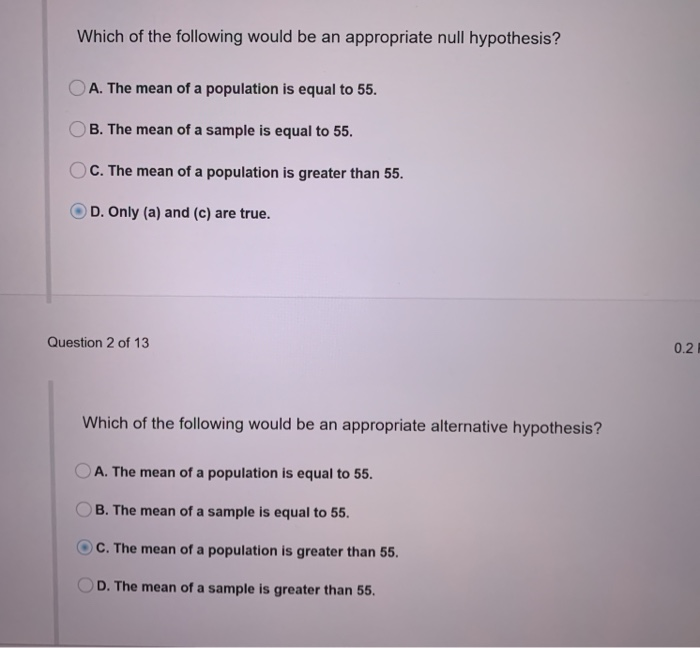 Which of the following would be an appropriate null hypothesis?
A. The mean of a population is equal to 55.
B. The mean of a sample is equal to 55.
OC. The mean of a population is greater than 55.
OD. Only (a) and (c) are true.
Question 2 of 13
Which of the following would be an appropriate alternative hypothesis?
A. The mean of a population is equal to 55.
OB. The mean of a sample is equal to 55.
OC. The mean of a population is greater than 55.
D. The mean of a sample is greater than 55.
0.2