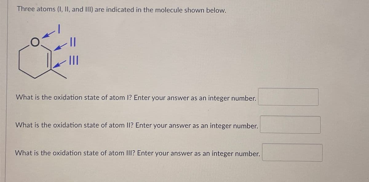 Three atoms (I, II, and III) are indicated in the molecule shown below.
O
||
|||
What is the oxidation state of atom I? Enter your answer as an integer number.
What is the oxidation state of atom II? Enter your answer as an integer number.
What is the oxidation state of atom III? Enter your answer as an integer number.