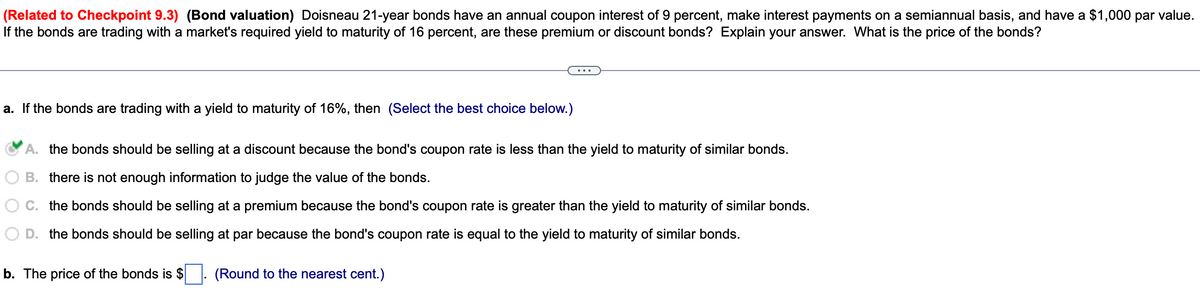 (Related to Checkpoint 9.3) (Bond valuation) Doisneau 21-year bonds have an annual coupon interest of 9 percent, make interest payments on a semiannual basis, and have a $1,000 par value.
If the bonds are trading with a market's required yield to maturity of 16 percent, are these premium or discount bonds? Explain your answer. What is the price of the bonds?
a. If the bonds are trading with a yield to maturity of 16%, then (Select the best choice below.)
A. the bonds should be selling at a discount because the bond's coupon rate is less than the yield to maturity of similar bonds.
B. there is not enough information to judge the value of the bonds.
C. the bonds should be selling at a premium because the bond's coupon rate is greater than the yield to maturity of similar bonds.
D. the bonds should be selling at par because the bond's coupon rate is equal to the yield to maturity of similar bonds.
b. The price of the bonds is $ ☐. (Round to the nearest cent.)