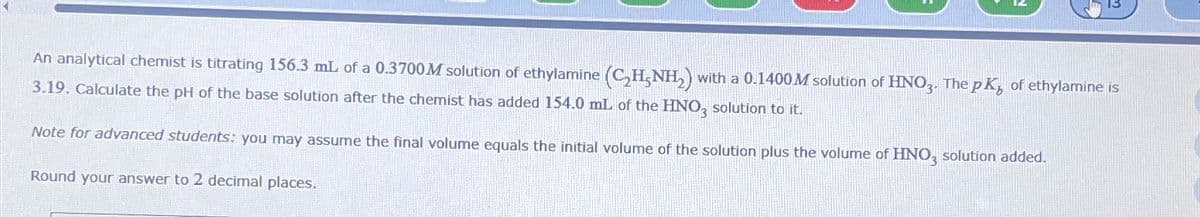 An analytical chemist is titrating 156.3 mL of a 0.3700M solution of ethylamine (CH3NH2) with a 0.1400M solution of HNO3. The pK, of ethylamine is
3.19. Calculate the pH of the base solution after the chemist has added 154.0 mL of the HNO, solution to it.
Note for advanced students: you may assume the final volume equals the initial volume of the solution plus the volume of HNO3 solution added.
Round your answer to 2 decimal places.