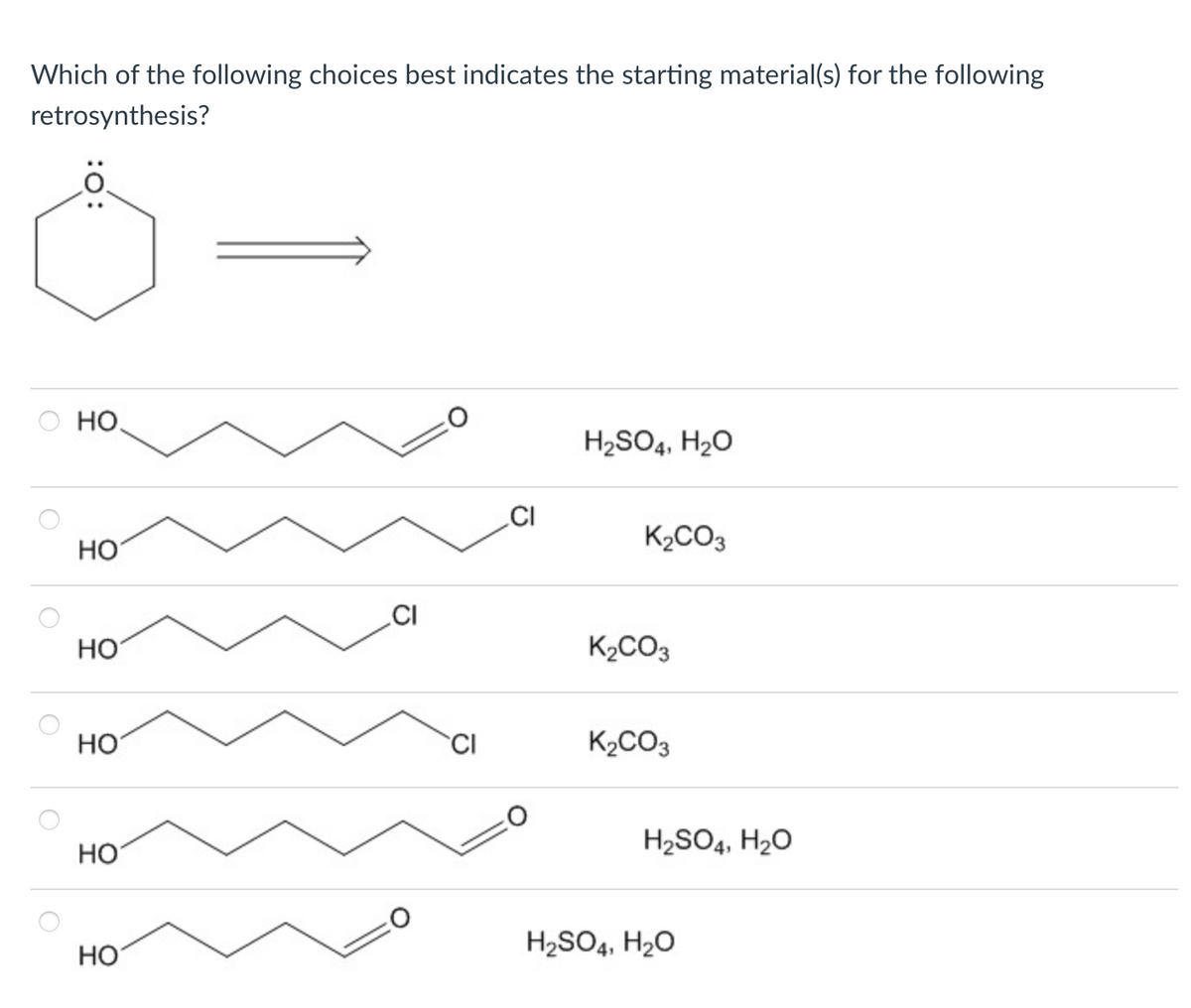 Which of the following choices best indicates the starting material(s) for the following
retrosynthesis?
:0:
HO
H2SO4, H₂O
CI
K2CO3
HO
CI
HO
K2CO3
HO
CI
K2CO3
H2SO4, H₂O
HO
O
H2SO4, H₂O
HO