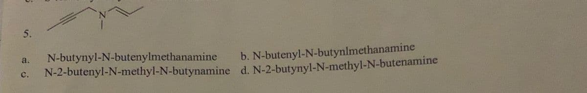 5
5.
a. N-butynyl-N-butenylmethanamine
C.
b. N-butenyl-N-butynlmethanamine
N-2-butenyl-N-methyl-N-butynamine d. N-2-butynyl-N-methyl-N-butenamine