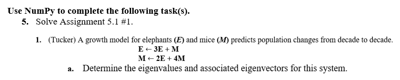 Use Numpy to complete the following task(s).
5. Solve Assignment 5.1 #1.
1. (Tucker) A growth model for elephants (E) and mice (M) predicts population changes from decade to decade.
E +3E+M
M+2E+ 4M
Determine the eigenvalues and associated eigenvectors for this system.
