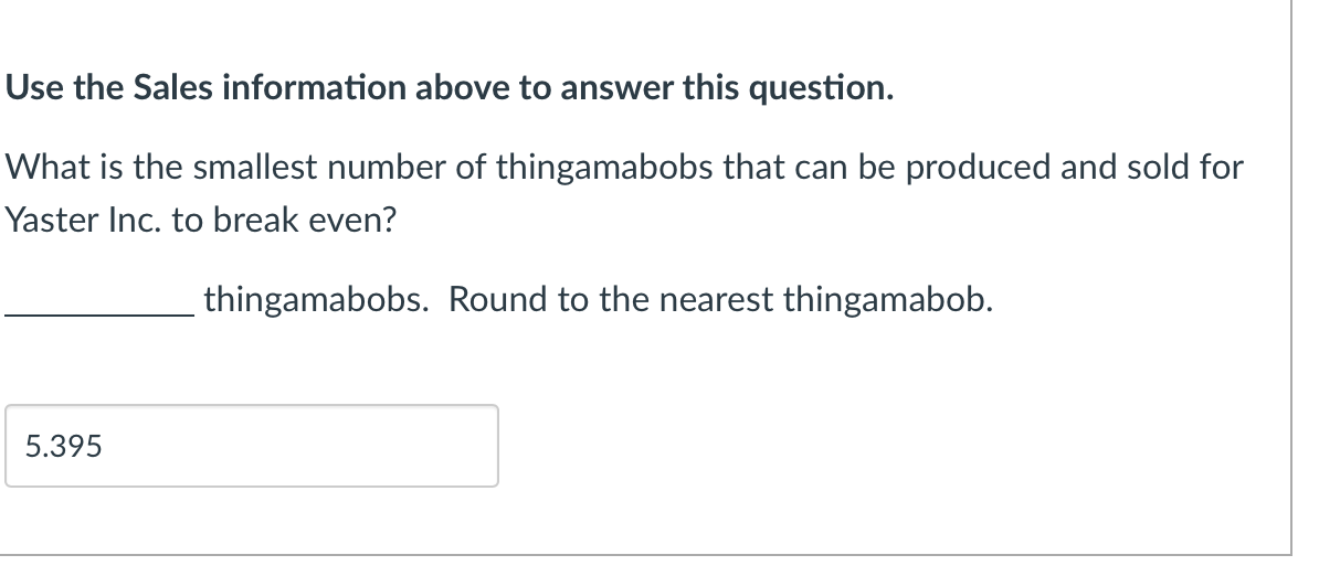 Use the Sales information above to answer this question.
What is the smallest number of thingamabobs that can be produced and sold for
Yaster Inc. to break even?
thingamabobs. Round to the nearest thingamabob.
5.395