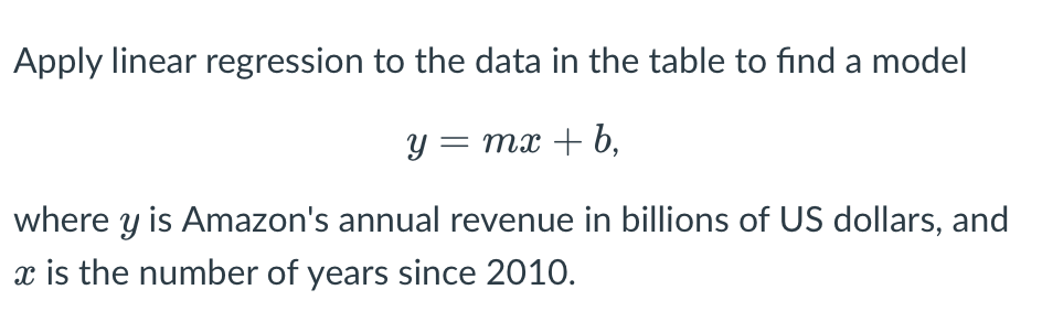 Apply linear regression to the data in the table to find a model
y = mx + b,
where y is Amazon's annual revenue in billions of US dollars, and
x is the number of years since 2010.