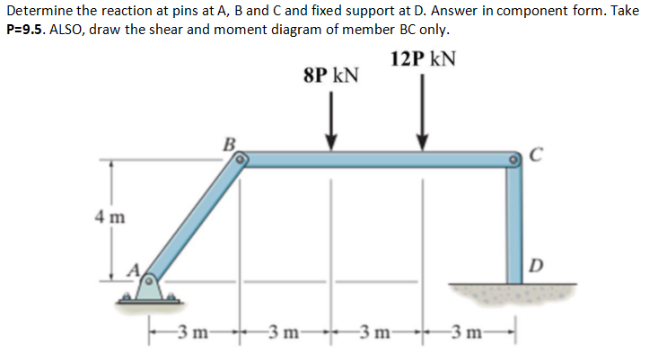 Determine the reaction at pins at A, B and C and fixed support at D. Answer in component form. Take
P=9.5. ALSO, draw the shear and moment diagram of member BC only.
12P kN
8P kN
B.
4 m
D
-3 m 3 m-
* 3 m 3 m-
