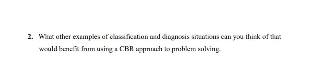 2. What other examples of classification and diagnosis situations can you think of that
would benefit from using a CBR approach to problem solving.
