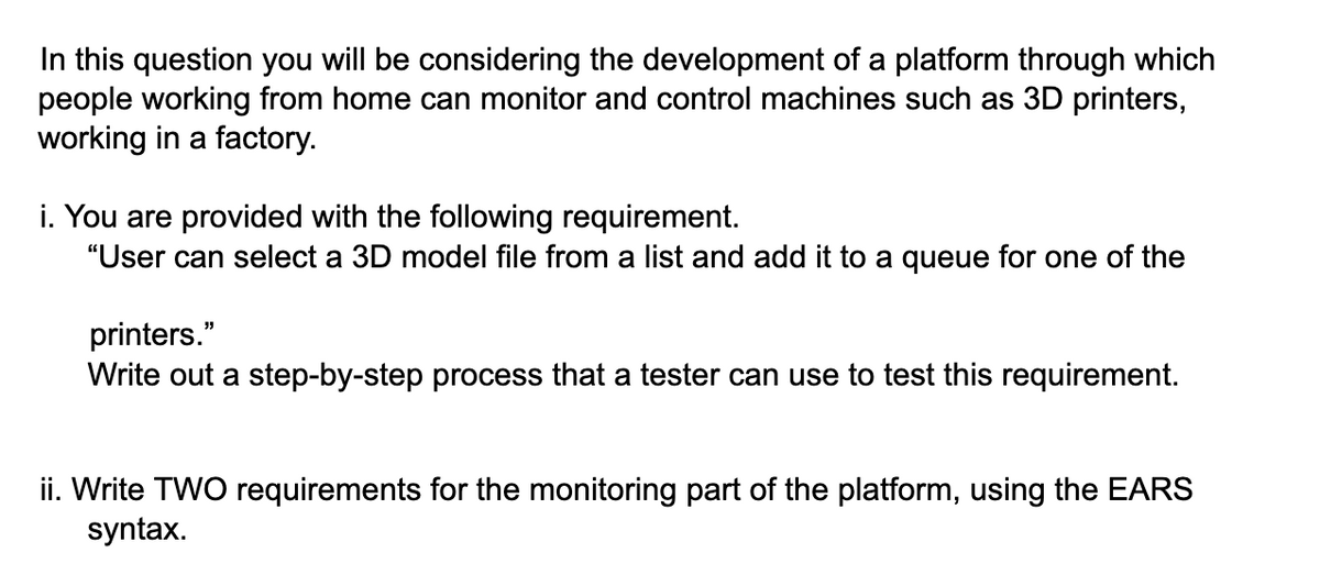 In this question you will be considering the development of a platform through which
people working from home can monitor and control machines such as 3D printers,
working in a factory.
i. You are provided with the following requirement.
"User can select a 3D model file from a list and add it to a queue for one of the
printers."
Write out a step-by-step process that a tester can use to test this requirement.
ii. Write TWO requirements for the monitoring part of the platform, using the EARS
syntax.
