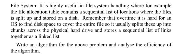 File System: It is highly useful in file system handling where for example
the file allocation table contains a sequential list of locations where the files
is split up and stored on a disk. Remember that overtime it is hard for an
OS to find disk space to cover the entire file so it usually splits these up into
chunks across the physical hard drive and stores a sequential list of links
together as a linked list.
Write an algorithm for the above problem and analyse the efficiency of
the algorithm.
