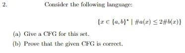 2.
Consider the following language:
{r € {a,b}* | #a(x) < 2#b(x)}
(a) Give a CFG for this set.
(b) Prove that the given CFG is correct.
