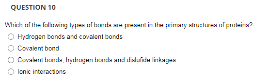QUESTION 10
Which of the following types of bonds are present in the primary structures of proteins?
O Hydrogen bonds and covalent bonds
O Covalent bond
O Covalent bonds, hydrogen bonds and dislufide linkages
O lonic interactions
