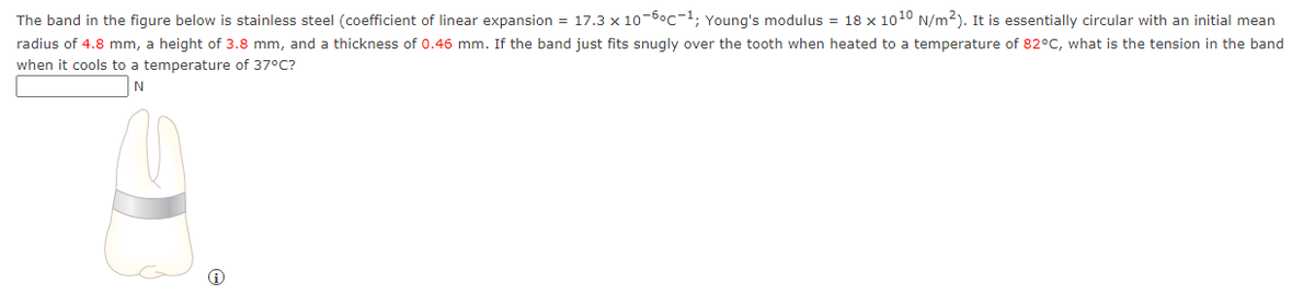 The band in the figure below is stainless steel (coefficient of linear expansion = 17.3 x 10-6°c-1; Young's modulus = 18 x 1010 N/m2). It is essentially circular with an initial mean
radius of 4.8 mm, a height of 3.8 mm, and a thickness of 0.46 mm. If the band just fits snugly over the tooth when heated to a temperature of 82°C, what is the tension in the band
when it cools to a temperature of 37°C?
