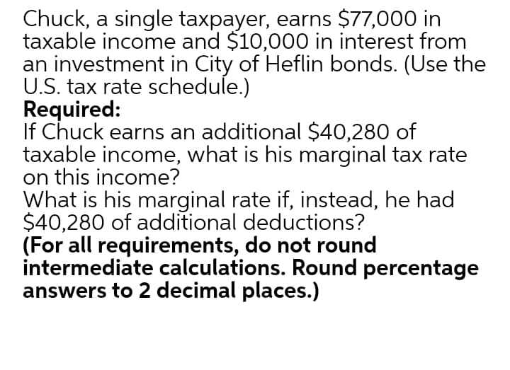 Chuck, a single taxpayer, earns $77,000 in
taxable income and $10,000 in interest from
an investment in City of Heflin bonds. (Use the
U.S. tax rate schedule.)
Required:
If Chuck earns an additional $40,280 of
taxable income, what is his marginal tax rate
on this income?
What is his marginal rate if, instead, he had
$40,280 of additional deductions?
(For all requirements, do not round
intermediate calculations. Round percentage
answers to 2 decimal places.)
